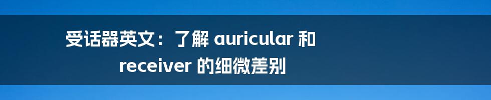 受话器英文：了解 auricular 和 receiver 的细微差别