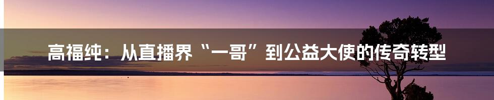 高福纯：从直播界“一哥”到公益大使的传奇转型