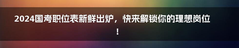 2024国考职位表新鲜出炉，快来解锁你的理想岗位！