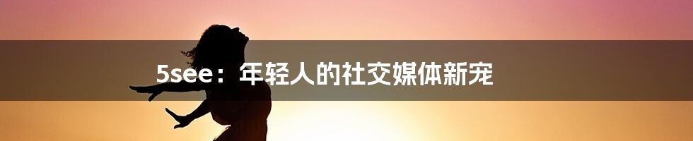 5see：年轻人的社交媒体新宠