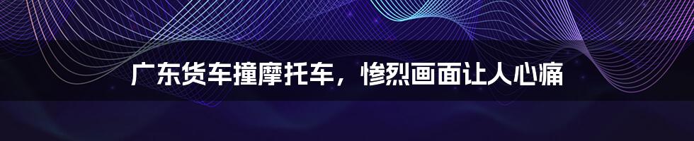 广东货车撞摩托车,惨烈画面让人心痛