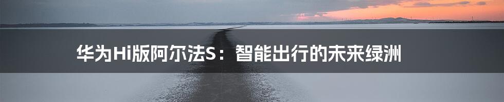 华为Hi版阿尔法S:智能出行的未来绿洲