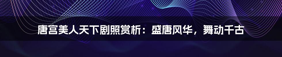 唐宫美人天下剧照赏析：盛唐风华，舞动千古