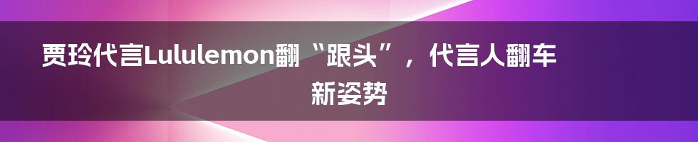 贾玲代言Lululemon翻“跟头”,代言人翻车新姿势