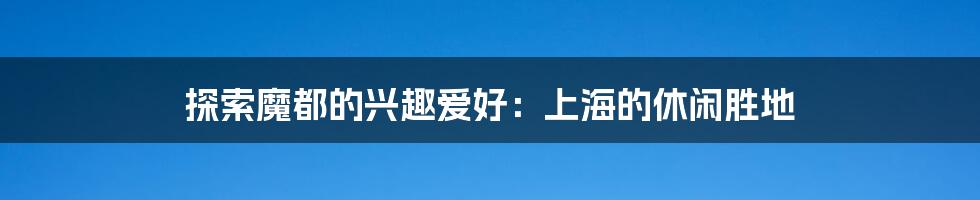探索魔都的兴趣爱好:上海的休闲胜地