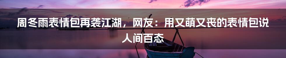 周冬雨表情包再袭江湖，网友：用又萌又丧的表情包说人间百态