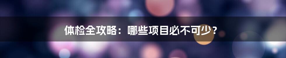 体检全攻略：哪些项目必不可少？