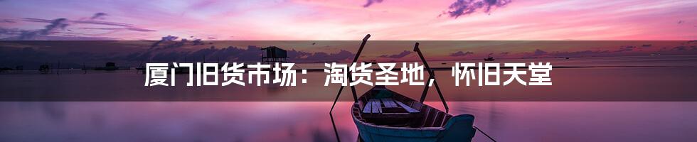 厦门旧货市场:淘货圣地,怀旧天堂