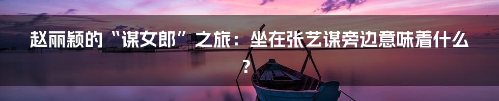 赵丽颖的“谋女郎”之旅:坐在张艺谋旁边意味着什么?