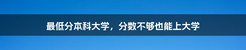 最低分本科大学,分数不够也能上大学