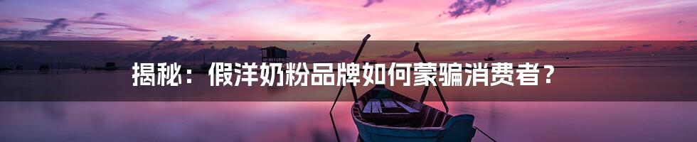 揭秘:假洋奶粉品牌如何蒙骗消费者?