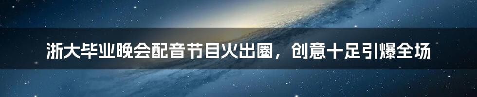 浙大毕业晚会配音节目火出圈,创意十足引爆全场
