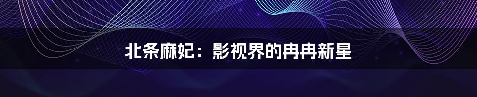 北条麻妃：影视界的冉冉新星
