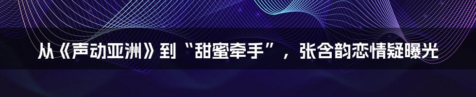 从《声动亚洲》到“甜蜜牵手”，张含韵恋情疑曝光