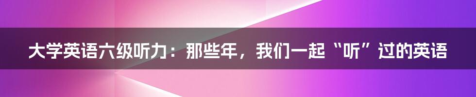 大学英语六级听力:那些年,我们一起“听”过的英语