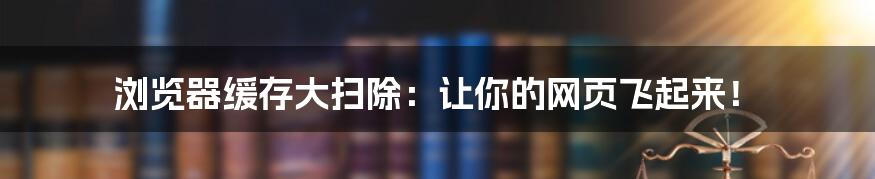 浏览器缓存大扫除：让你的网页飞起来！