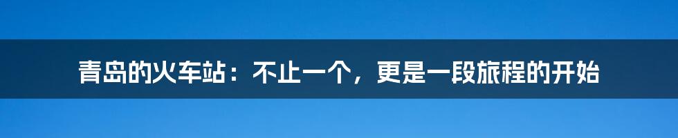 青岛的火车站:不止一个,更是一段旅程的开始