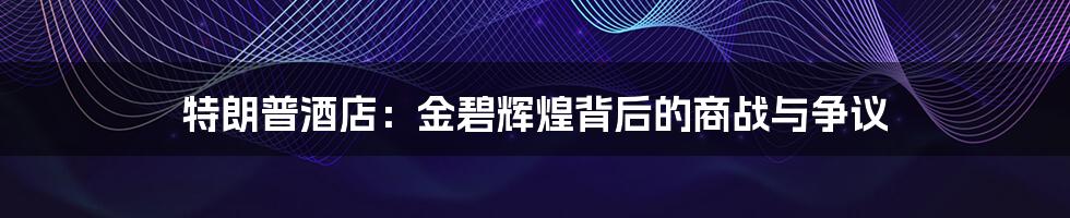 特朗普酒店:金碧辉煌背后的商战与争议