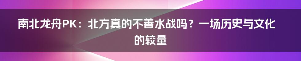 南北龙舟PK:北方真的不善水战吗?一场历史与文化的较量