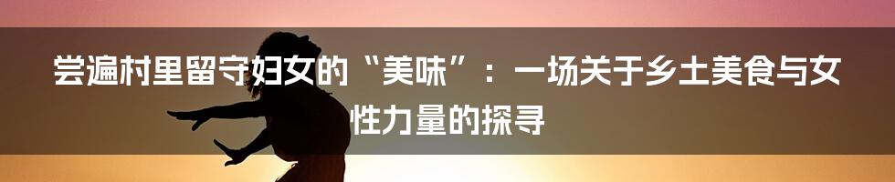 尝遍村里留守妇女的“美味”：一场关于乡土美食与女性力量的探寻