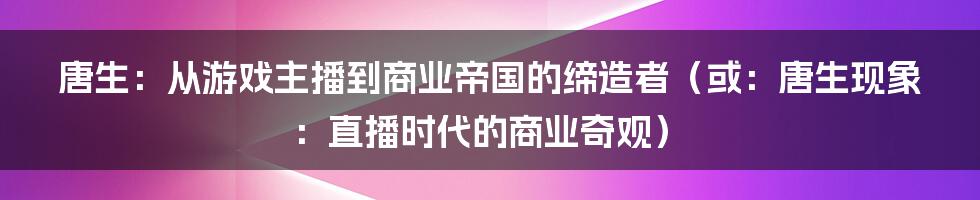 唐生:从游戏主播到商业帝国的缔造者(或:唐生现象:直播时代的商业奇观)