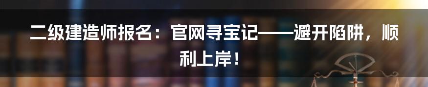 二级建造师报名:官网寻宝记——避开陷阱,顺利上岸!