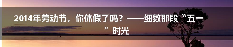 2014年劳动节,你休假了吗?——细数那段“五一”时光
