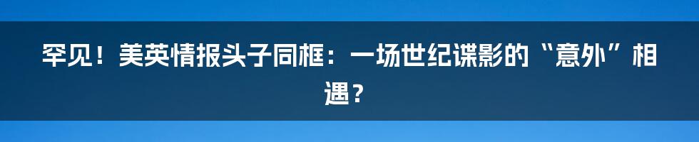 罕见！美英情报头子同框：一场世纪谍影的“意外”相遇？