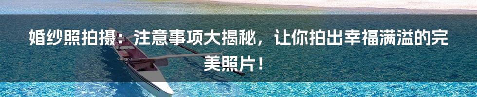 婚纱照拍摄:注意事项大揭秘,让你拍出幸福满溢的完美照片!