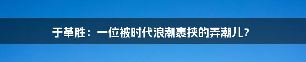 于革胜：一位被时代浪潮裹挟的弄潮儿？
