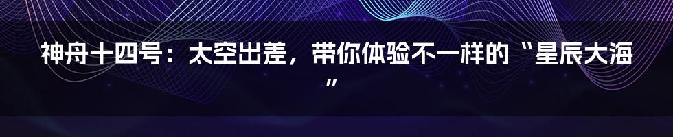 神舟十四号:太空出差,带你体验不一样的“星辰大海”