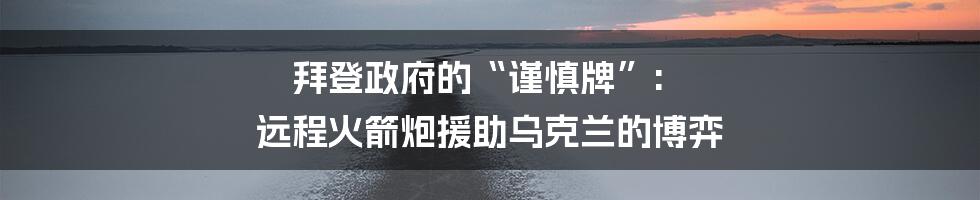 拜登政府的“谨慎牌”: 远程火箭炮援助乌克兰的博弈