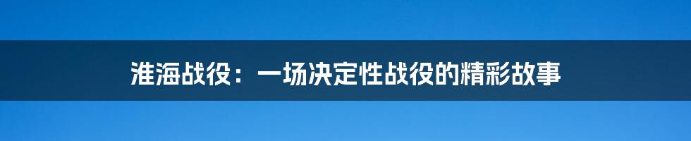 淮海战役:一场决定性战役的精彩故事
