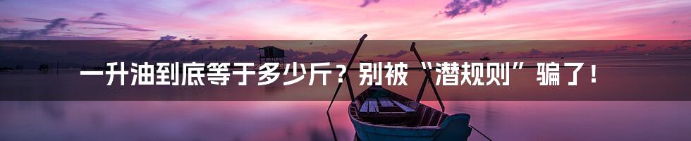 一升油到底等于多少斤?别被“潜规则”骗了!