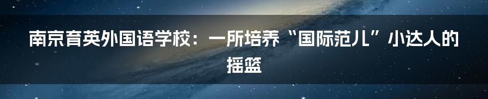 南京育英外国语学校：一所培养“国际范儿”小达人的摇篮