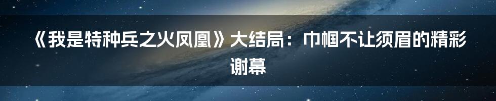 《我是特种兵之火凤凰》大结局：巾帼不让须眉的精彩谢幕