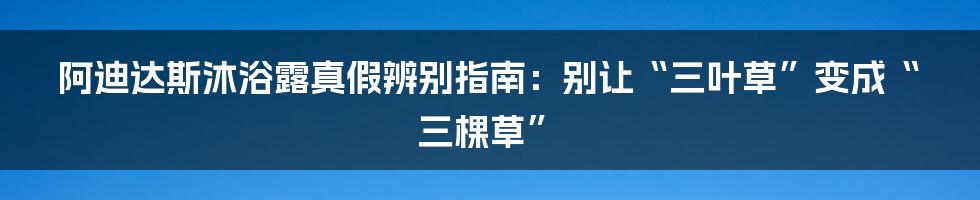 阿迪达斯沐浴露真假辨别指南：别让“三叶草”变成“三棵草”