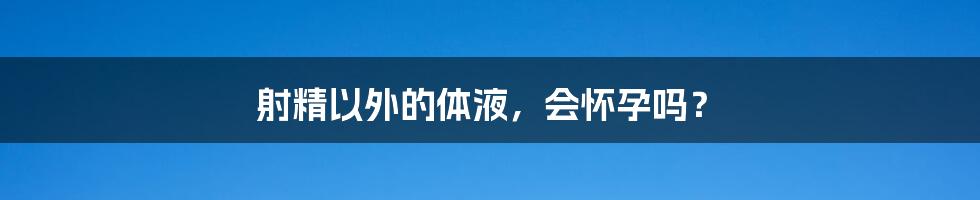 射精以外的体液，会怀孕吗？