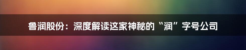 鲁润股份：深度解读这家神秘的“润”字号公司