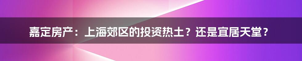 嘉定房产:上海郊区的投资热土?还是宜居天堂?