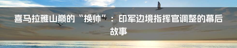 喜马拉雅山巅的“换帅”:印军边境指挥官调整的幕后故事