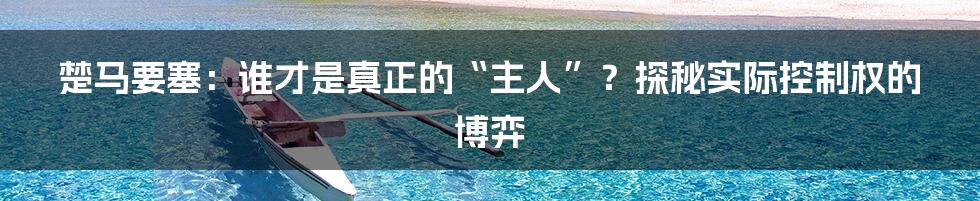 楚马要塞:谁才是真正的“主人”?探秘实际控制权的博弈