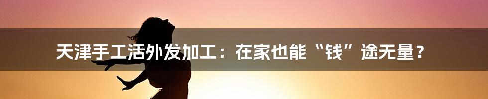 天津手工活外发加工:在家也能“钱”途无量?