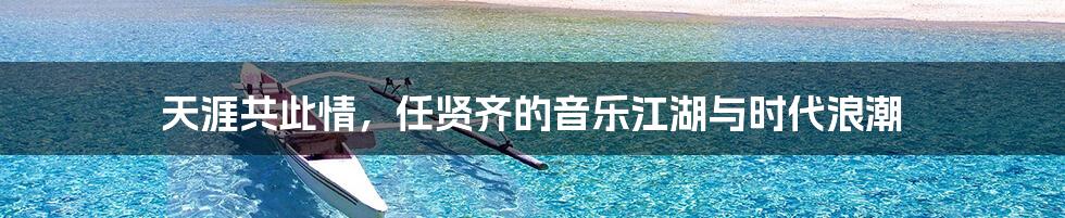 天涯共此情,任贤齐的音乐江湖与时代浪潮