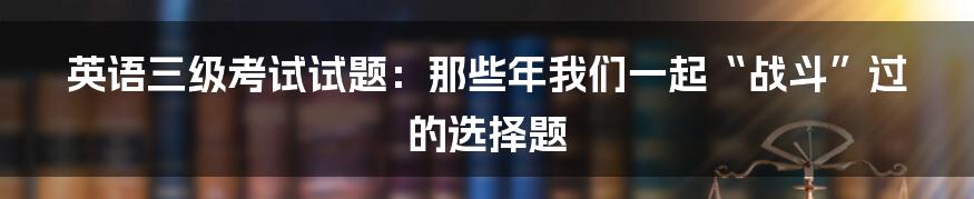 英语三级考试试题:那些年我们一起“战斗”过的选择题