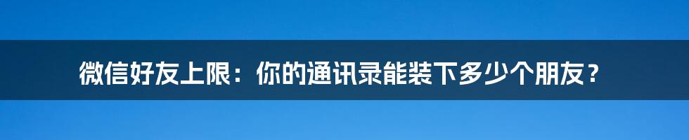 微信好友上限:你的通讯录能装下多少个朋友?