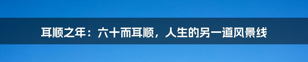 耳顺之年:六十而耳顺,人生的另一道风景线