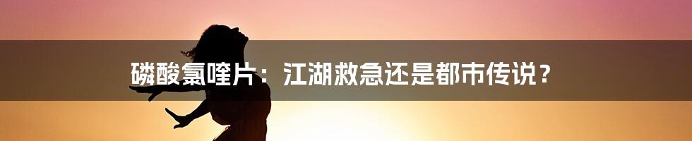 磷酸氯喹片:江湖救急还是都市传说?