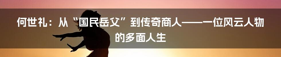 何世礼:从“国民岳父”到传奇商人——一位风云人物的多面人生