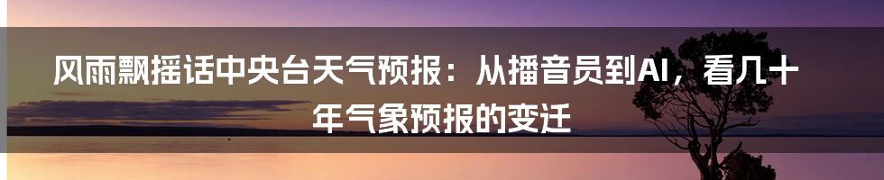 风雨飘摇话中央台天气预报:从播音员到AI,看几十年气象预报的变迁